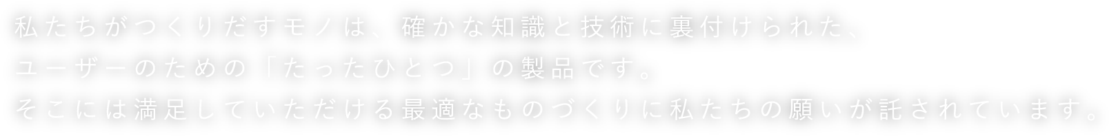 私たちがつくりだすモノは、確かな知識と技術に裏付けられた、ユーザーのための「たったひとつ」の製品です。そこには満足していただける最適なものづくりに私たちの願いが託されています。